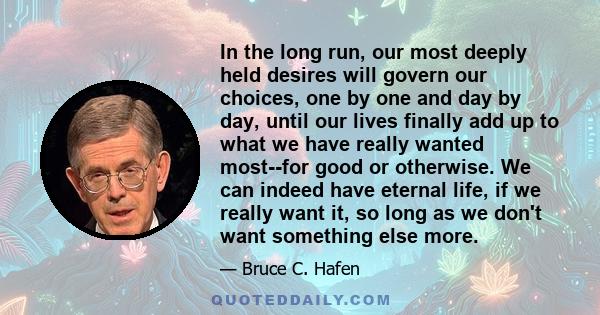 In the long run, our most deeply held desires will govern our choices, one by one and day by day, until our lives finally add up to what we have really wanted most--for good or otherwise. We can indeed have eternal