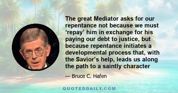 The great Mediator asks for our repentance not because we must ‘repay’ him in exchange for his paying our debt to justice, but because repentance initiates a developmental process that, with the Savior’s help, leads us