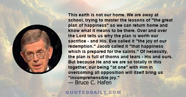 This earth is not our home. We are away at school, trying to master the lessons of the great plan of happiness so we can return home and know what it means to be there. Over and over the Lord tells us why the plan is