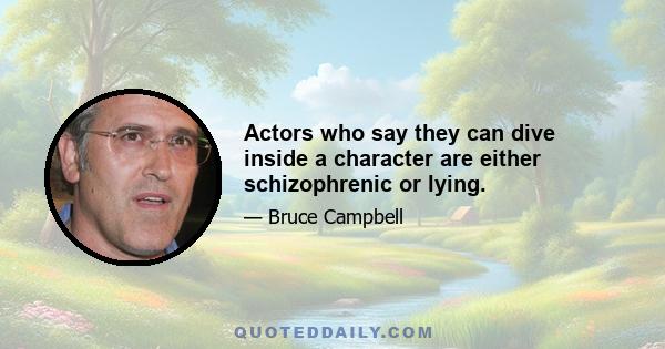 Actors who say they can dive inside a character are either schizophrenic or lying.