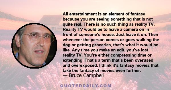 All entertainment is an element of fantasy because you are seeing something that is not quite real. There is no such thing as reality TV. Reality TV would be to leave a camera on in front of someone's house. Just leave