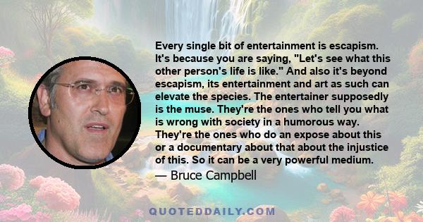 Every single bit of entertainment is escapism. It's because you are saying, Let's see what this other person's life is like. And also it's beyond escapism, its entertainment and art as such can elevate the species. The