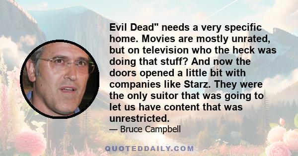 Evil Dead needs a very specific home. Movies are mostly unrated, but on television who the heck was doing that stuff? And now the doors opened a little bit with companies like Starz. They were the only suitor that was