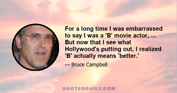 For a long time I was embarrassed to say I was a 'B' movie actor, ... But now that I see what Hollywood's putting out, I realized 'B' actually means 'better.'