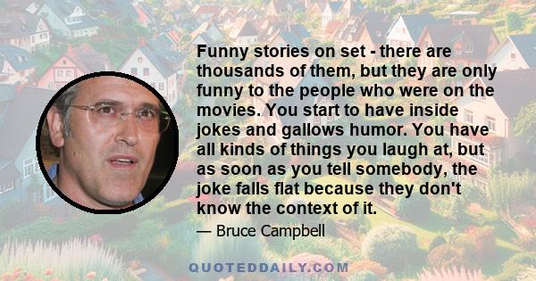 Funny stories on set - there are thousands of them, but they are only funny to the people who were on the movies. You start to have inside jokes and gallows humor. You have all kinds of things you laugh at, but as soon