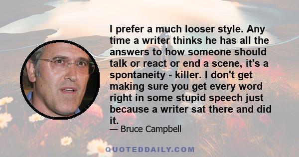 I prefer a much looser style. Any time a writer thinks he has all the answers to how someone should talk or react or end a scene, it's a spontaneity - killer. I don't get making sure you get every word right in some