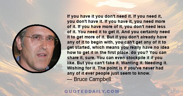 If you have it you don't need it. If you need it, you don't have it. If you have it, you need more of it. If you have more of it, you don't need less of it. You need it to get it. And you certainly need it to get more