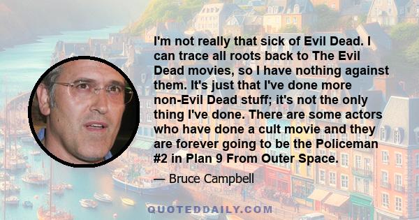 I'm not really that sick of Evil Dead. I can trace all roots back to The Evil Dead movies, so I have nothing against them. It's just that I've done more non-Evil Dead stuff; it's not the only thing I've done. There are