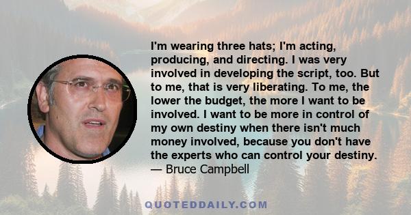 I'm wearing three hats; I'm acting, producing, and directing. I was very involved in developing the script, too. But to me, that is very liberating. To me, the lower the budget, the more I want to be involved. I want to 