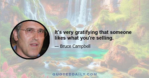 It's very gratifying that someone likes what you're selling.