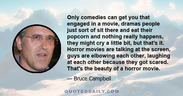 Only comedies can get you that engaged in a movie, dramas people just sort of sit there and eat their popcorn and nothing really happens, they might cry a little bit, but that's it. Horror movies are talking at the