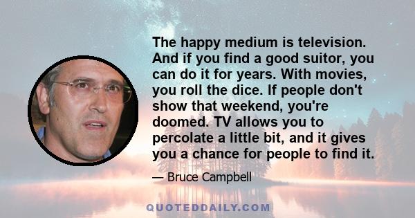 The happy medium is television. And if you find a good suitor, you can do it for years. With movies, you roll the dice. If people don't show that weekend, you're doomed. TV allows you to percolate a little bit, and it