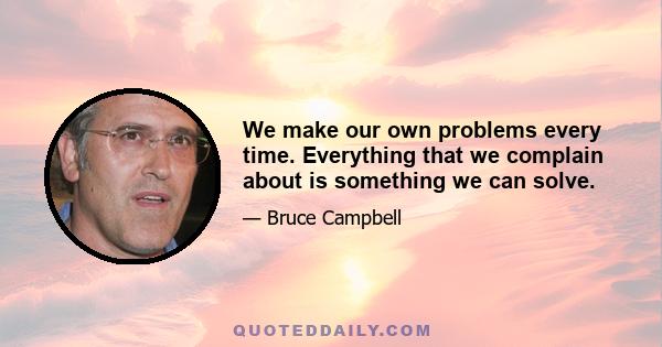 We make our own problems every time. Everything that we complain about is something we can solve.