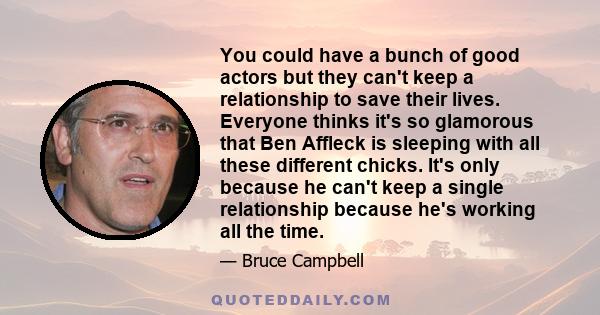 You could have a bunch of good actors but they can't keep a relationship to save their lives. Everyone thinks it's so glamorous that Ben Affleck is sleeping with all these different chicks. It's only because he can't