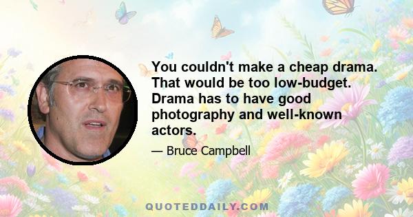 You couldn't make a cheap drama. That would be too low-budget. Drama has to have good photography and well-known actors.