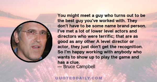 You might meet a guy who turns out to be the best guy you've worked with. They don't have to be some name brand person. I've met a lot of lower level actors and directors who were terrific; that are as good as any other 