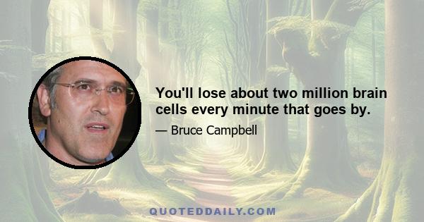 You'll lose about two million brain cells every minute that goes by.