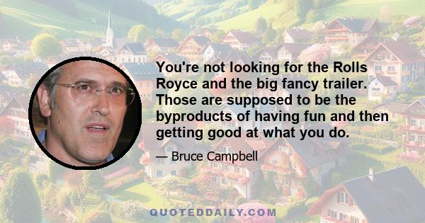 You're not looking for the Rolls Royce and the big fancy trailer. Those are supposed to be the byproducts of having fun and then getting good at what you do.