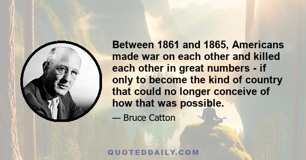 Between 1861 and 1865, Americans made war on each other and killed each other in great numbers - if only to become the kind of country that could no longer conceive of how that was possible.