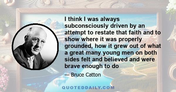 I think I was always subconsciously driven by an attempt to restate that faith and to show where it was properly grounded, how it grew out of what a great many young men on both sides felt and believed and were brave