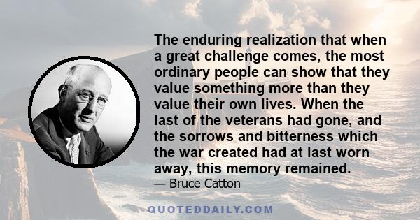 The enduring realization that when a great challenge comes, the most ordinary people can show that they value something more than they value their own lives. When the last of the veterans had gone, and the sorrows and