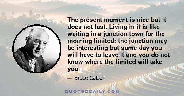 The present moment is nice but it does not last. Living in it is like waiting in a junction town for the morning limited; the junction may be interesting but some day you will have to leave it and you do not know where