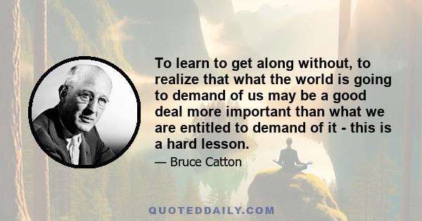 To learn to get along without, to realize that what the world is going to demand of us may be a good deal more important than what we are entitled to demand of it - this is a hard lesson.