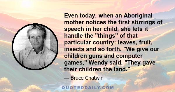 Even today, when an Aboriginal mother notices the first stirrings of speech in her child, she lets it handle the things of that particular country: leaves, fruit, insects and so forth. We give our children guns and