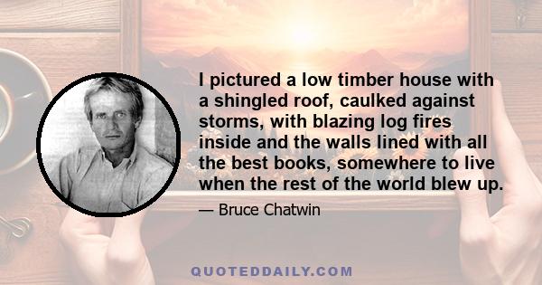 I pictured a low timber house with a shingled roof, caulked against storms, with blazing log fires inside and the walls lined with all the best books, somewhere to live when the rest of the world blew up.