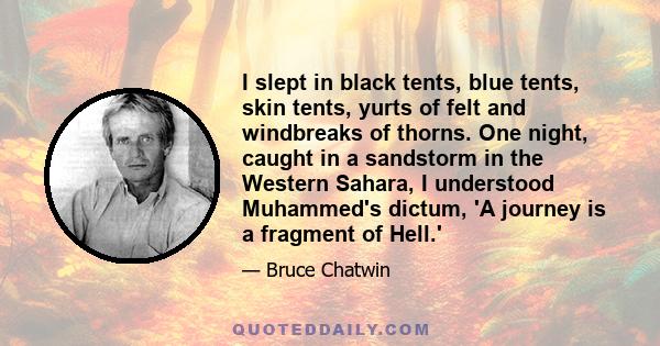 I slept in black tents, blue tents, skin tents, yurts of felt and windbreaks of thorns. One night, caught in a sandstorm in the Western Sahara, I understood Muhammed's dictum, 'A journey is a fragment of Hell.'