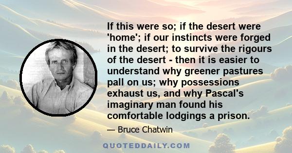 If this were so; if the desert were 'home'; if our instincts were forged in the desert; to survive the rigours of the desert - then it is easier to understand why greener pastures pall on us; why possessions exhaust us, 