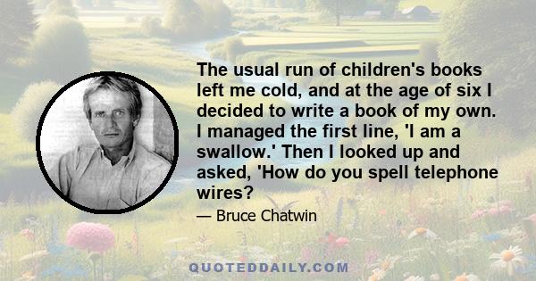 The usual run of children's books left me cold, and at the age of six I decided to write a book of my own. I managed the first line, 'I am a swallow.' Then I looked up and asked, 'How do you spell telephone wires?