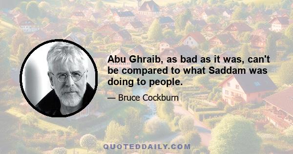 Abu Ghraib, as bad as it was, can't be compared to what Saddam was doing to people.