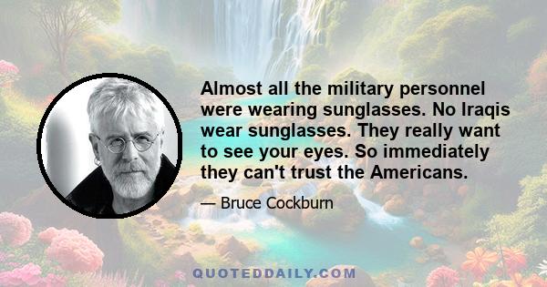 Almost all the military personnel were wearing sunglasses. No Iraqis wear sunglasses. They really want to see your eyes. So immediately they can't trust the Americans.