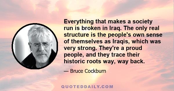 Everything that makes a society run is broken in Iraq. The only real structure is the people's own sense of themselves as Iraqis, which was very strong. They're a proud people, and they trace their historic roots way,