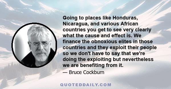 Going to places like Honduras, Nicaragua, and various African countries you get to see very clearly what the cause and effect is. We finance the obnoxious elites in those countries and they exploit their people so we