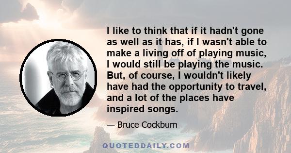 I like to think that if it hadn't gone as well as it has, if I wasn't able to make a living off of playing music, I would still be playing the music. But, of course, I wouldn't likely have had the opportunity to travel, 