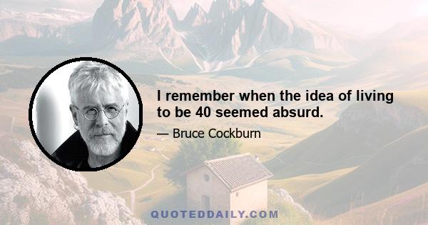 I remember when the idea of living to be 40 seemed absurd.