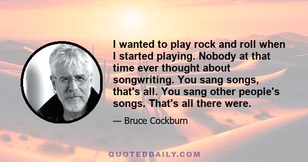 I wanted to play rock and roll when I started playing. Nobody at that time ever thought about songwriting. You sang songs, that's all. You sang other people's songs. That's all there were.