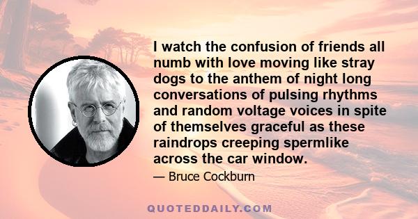 I watch the confusion of friends all numb with love moving like stray dogs to the anthem of night long conversations of pulsing rhythms and random voltage voices in spite of themselves graceful as these raindrops