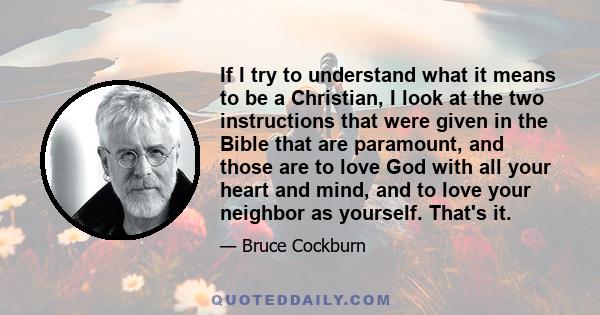 If I try to understand what it means to be a Christian, I look at the two instructions that were given in the Bible that are paramount, and those are to love God with all your heart and mind, and to love your neighbor