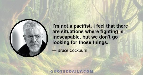 I'm not a pacifist. I feel that there are situations where fighting is inescapable, but we don't go looking for those things.