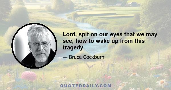 Lord, spit on our eyes that we may see, how to wake up from this tragedy.