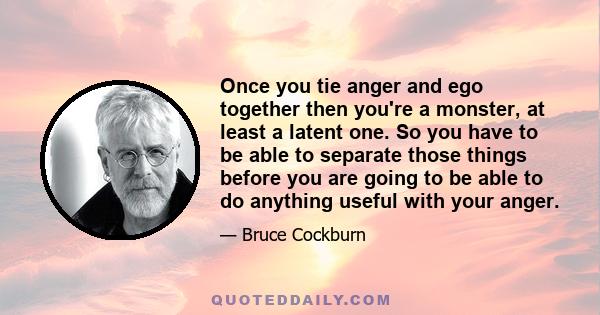 Once you tie anger and ego together then you're a monster, at least a latent one. So you have to be able to separate those things before you are going to be able to do anything useful with your anger.