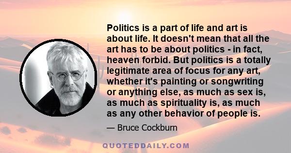 Politics is a part of life and art is about life. It doesn't mean that all the art has to be about politics - in fact, heaven forbid. But politics is a totally legitimate area of focus for any art, whether it's painting 