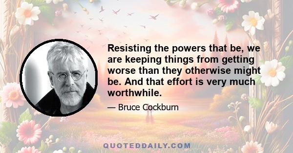 Resisting the powers that be, we are keeping things from getting worse than they otherwise might be. And that effort is very much worthwhile.