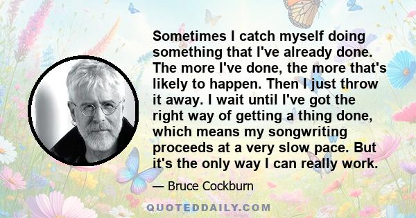 Sometimes I catch myself doing something that I've already done. The more I've done, the more that's likely to happen. Then I just throw it away. I wait until I've got the right way of getting a thing done, which means