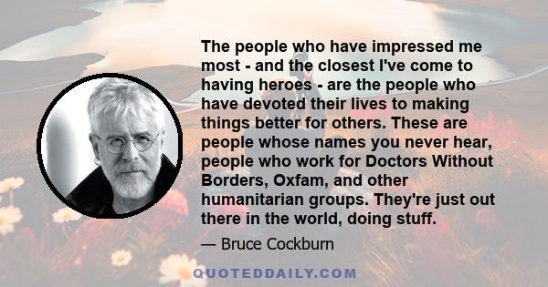 The people who have impressed me most - and the closest I've come to having heroes - are the people who have devoted their lives to making things better for others. These are people whose names you never hear, people