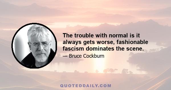 The trouble with normal is it always gets worse, fashionable fascism dominates the scene.