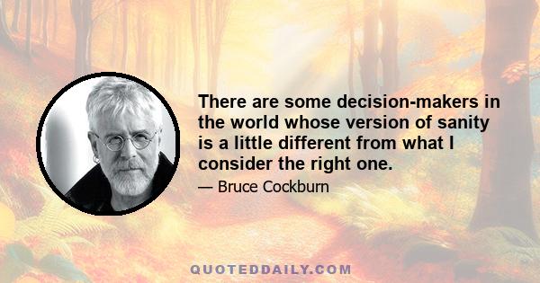 There are some decision-makers in the world whose version of sanity is a little different from what I consider the right one.